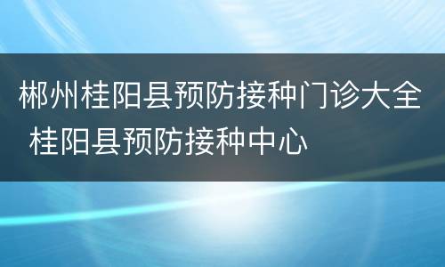 郴州桂阳县预防接种门诊大全 桂阳县预防接种中心