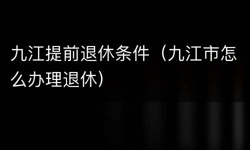 九江提前退休条件（九江市怎么办理退休）