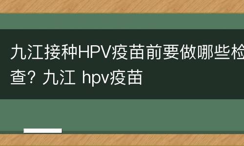 九江接种HPV疫苗前要做哪些检查? 九江 hpv疫苗