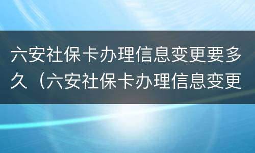 六安社保卡办理信息变更要多久（六安社保卡办理信息变更要多久能拿到）