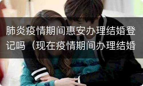 肺炎疫情期间惠安办理结婚登记吗（现在疫情期间办理结婚证需要预约吗）