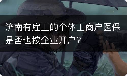 济南有雇工的个体工商户医保是否也按企业开户?