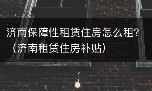 济南保障性租赁住房怎么租？（济南租赁住房补贴）