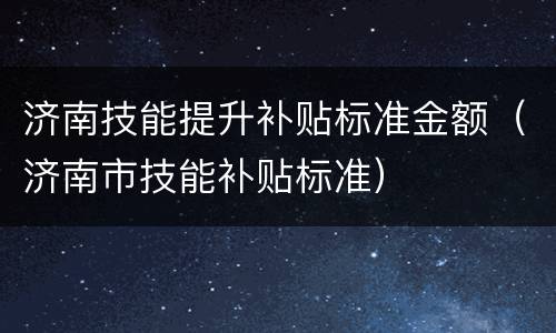 济南技能提升补贴标准金额（济南市技能补贴标准）