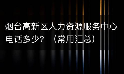 烟台高新区人力资源服务中心电话多少？（常用汇总）