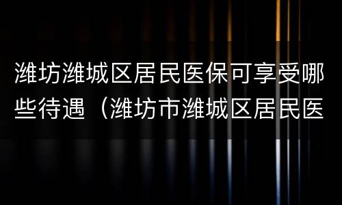潍坊潍城区居民医保可享受哪些待遇（潍坊市潍城区居民医疗保险）