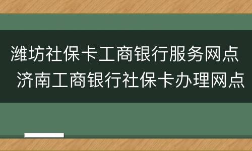 潍坊社保卡工商银行服务网点 济南工商银行社保卡办理网点