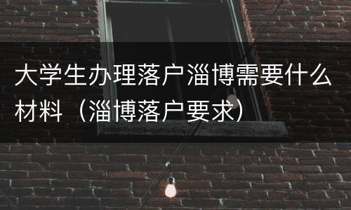大学生办理落户淄博需要什么材料（淄博落户要求）
