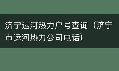 济宁运河热力户号查询（济宁市运河热力公司电话）