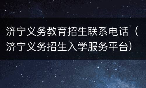 济宁义务教育招生联系电话（济宁义务招生入学服务平台）