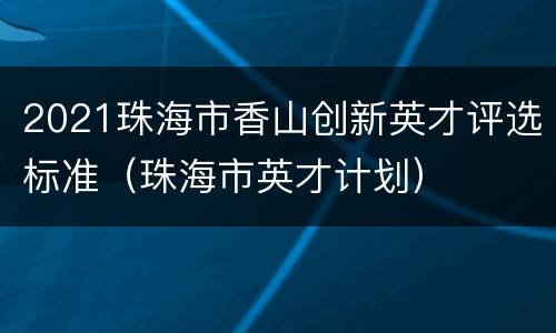 2021珠海市香山创新英才评选标准（珠海市英才计划）