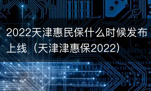 2022天津惠民保什么时候发布上线（天津津惠保2022）