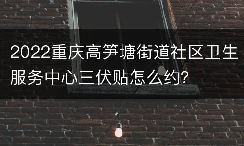 2022重庆高笋塘街道社区卫生服务中心三伏贴怎么约？