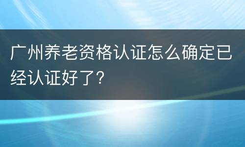 广州养老资格认证怎么确定已经认证好了?