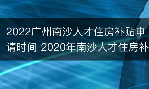 2022广州南沙人才住房补贴申请时间 2020年南沙人才住房补贴
