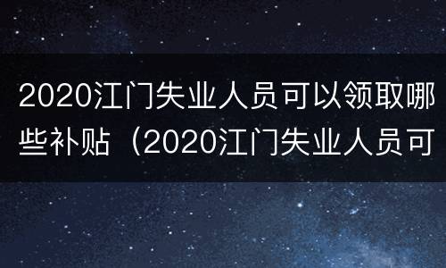 2020江门失业人员可以领取哪些补贴（2020江门失业人员可以领取哪些补贴呢）