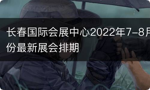 长春国际会展中心2022年7-8月份最新展会排期