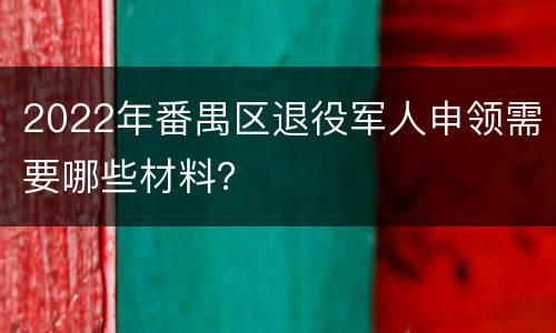 2022年番禺区退役军人申领需要哪些材料？