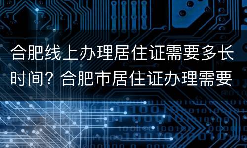 合肥线上办理居住证需要多长时间? 合肥市居住证办理需要多久