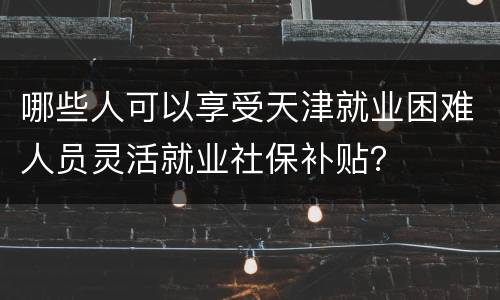 哪些人可以享受天津就业困难人员灵活就业社保补贴？