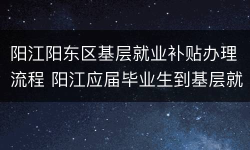 阳江阳东区基层就业补贴办理流程 阳江应届毕业生到基层就业补贴