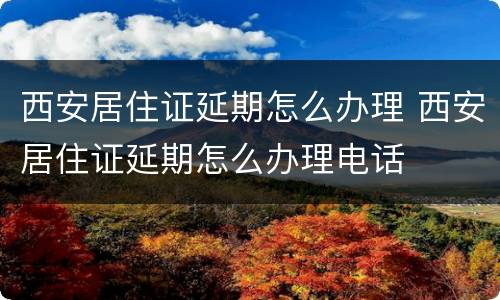 西安居住证延期怎么办理 西安居住证延期怎么办理电话