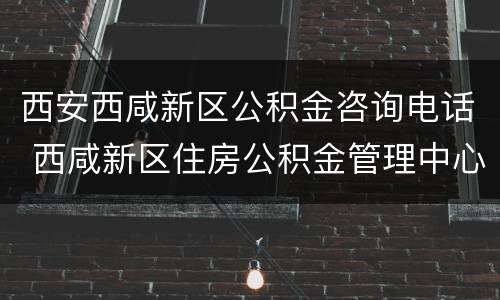 西安西咸新区公积金咨询电话 西咸新区住房公积金管理中心电话