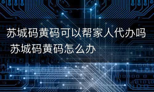 苏城码黄码可以帮家人代办吗 苏城码黄码怎么办