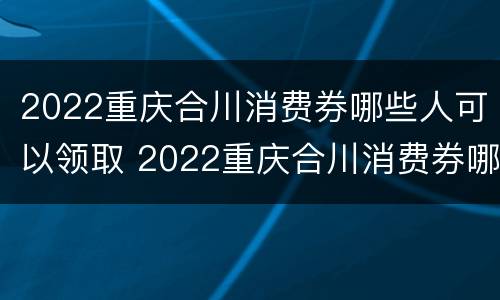 2022重庆合川消费券哪些人可以领取 2022重庆合川消费券哪些人可以领取过