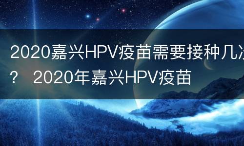 2020嘉兴HPV疫苗需要接种几次？ 2020年嘉兴HPV疫苗