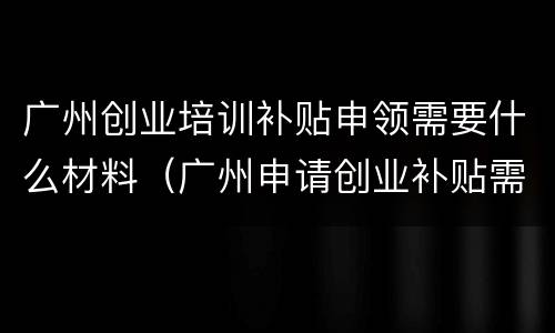 广州创业培训补贴申领需要什么材料（广州申请创业补贴需要什么材料）