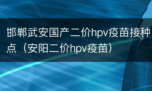 邯郸武安国产二价hpv疫苗接种点（安阳二价hpv疫苗）