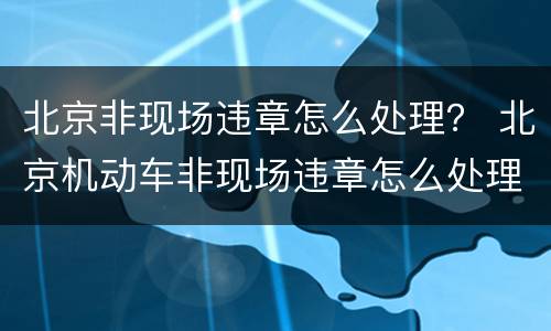 北京非现场违章怎么处理？ 北京机动车非现场违章怎么处理