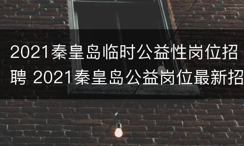 2021秦皇岛临时公益性岗位招聘 2021秦皇岛公益岗位最新招聘