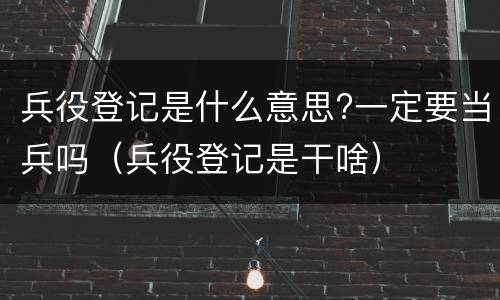 兵役登记是什么意思?一定要当兵吗（兵役登记是干啥）