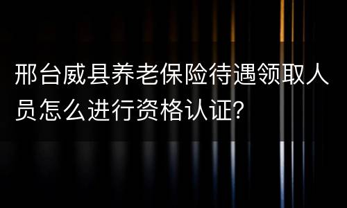 邢台威县养老保险待遇领取人员怎么进行资格认证？