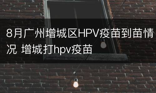8月广州增城区HPV疫苗到苗情况 增城打hpv疫苗