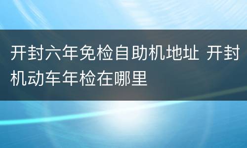开封六年免检自助机地址 开封机动车年检在哪里