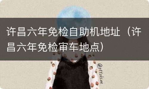 许昌六年免检自助机地址（许昌六年免检审车地点）