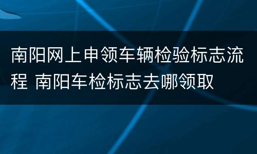 南阳网上申领车辆检验标志流程 南阳车检标志去哪领取