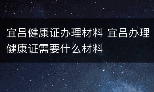 宜昌健康证办理材料 宜昌办理健康证需要什么材料