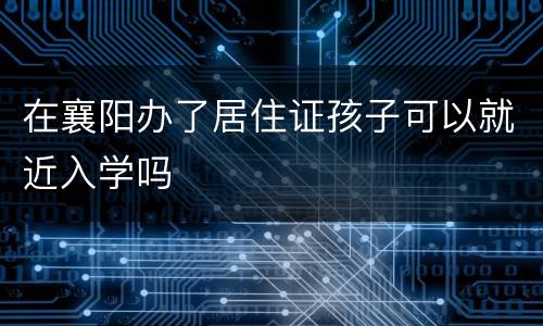 在襄阳办了居住证孩子可以就近入学吗