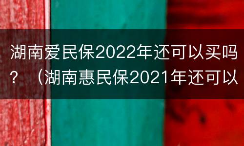 湖南爱民保2022年还可以买吗？（湖南惠民保2021年还可以买吗）
