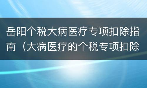 岳阳个税大病医疗专项扣除指南（大病医疗的个税专项扣除金额标准为个人负担超过）