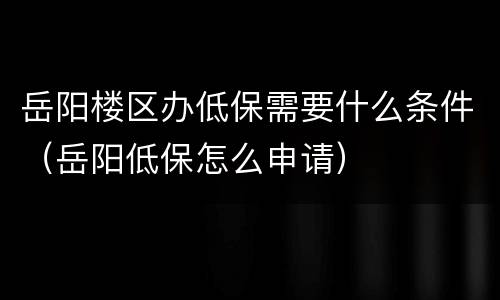 岳阳楼区办低保需要什么条件（岳阳低保怎么申请）