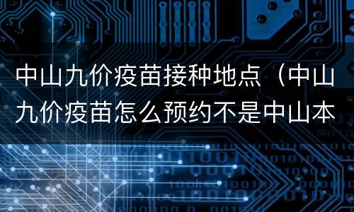 中山九价疫苗接种地点（中山九价疫苗怎么预约不是中山本地的可以吗）