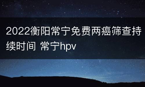 2022衡阳常宁免费两癌筛查持续时间 常宁hpv