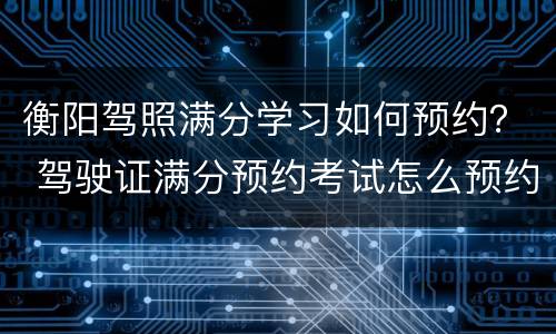 衡阳驾照满分学习如何预约？ 驾驶证满分预约考试怎么预约