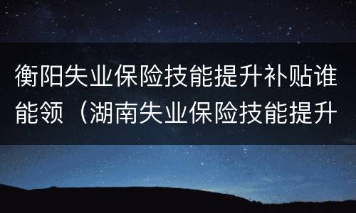 衡阳失业保险技能提升补贴谁能领（湖南失业保险技能提升补贴）