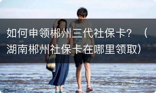 如何申领郴州三代社保卡？（湖南郴州社保卡在哪里领取）